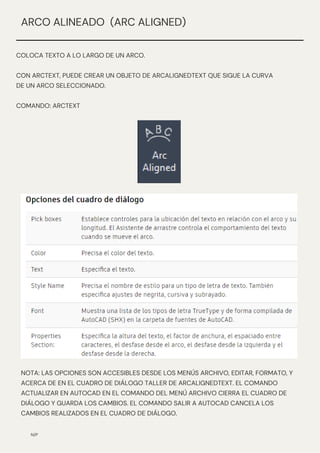 N/P
ARCO ALINEADO (ARC ALIGNED)
COLOCA TEXTO A LO LARGO DE UN ARCO.
CON ARCTEXT, PUEDE CREAR UN OBJETO DE ARCALIGNEDTEXT QUE SIGUE LA CURVA
DE UN ARCO SELECCIONADO.
COMANDO: ARCTEXT
NOTA: LAS OPCIONES SON ACCESIBLES DESDE LOS MENÚS ARCHIVO, EDITAR, FORMATO, Y
ACERCA DE EN EL CUADRO DE DIÁLOGO TALLER DE ARCALIGNEDTEXT. EL COMANDO
ACTUALIZAR EN AUTOCAD EN EL COMANDO DEL MENÚ ARCHIVO CIERRA EL CUADRO DE
DIÁLOGO Y GUARDA LOS CAMBIOS. EL COMANDO SALIR A AUTOCAD CANCELA LOS
CAMBIOS REALIZADOS EN EL CUADRO DE DIÁLOGO.
 
