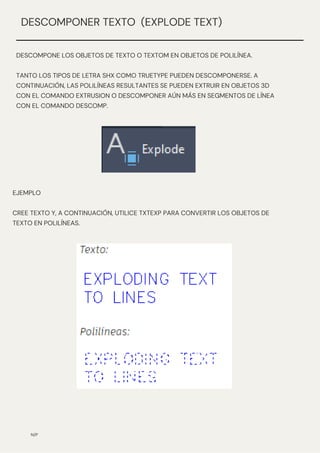 N/P
DESCOMPONER TEXTO (EXPLODE TEXT)
DESCOMPONE LOS OBJETOS DE TEXTO O TEXTOM EN OBJETOS DE POLILÍNEA.
TANTO LOS TIPOS DE LETRA SHX COMO TRUETYPE PUEDEN DESCOMPONERSE. A
CONTINUACIÓN, LAS POLILÍNEAS RESULTANTES SE PUEDEN EXTRUIR EN OBJETOS 3D
CON EL COMANDO EXTRUSION O DESCOMPONER AÚN MÁS EN SEGMENTOS DE LÍNEA
CON EL COMANDO DESCOMP.
EJEMPLO
CREE TEXTO Y, A CONTINUACIÓN, UTILICE TXTEXP PARA CONVERTIR LOS OBJETOS DE
TEXTO EN POLILÍNEAS.
 