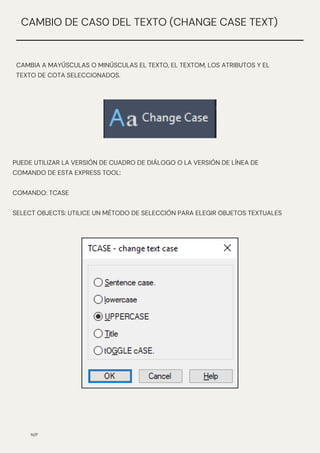 N/P
CAMBIO DE CAS0 DEL TEXTO (CHANGE CASE TEXT)
CAMBIA A MAYÚSCULAS O MINÚSCULAS EL TEXTO, EL TEXTOM, LOS ATRIBUTOS Y EL
TEXTO DE COTA SELECCIONADOS.
PUEDE UTILIZAR LA VERSIÓN DE CUADRO DE DIÁLOGO O LA VERSIÓN DE LÍNEA DE
COMANDO DE ESTA EXPRESS TOOL:
COMANDO: TCASE
SELECT OBJECTS: UTILICE UN MÉTODO DE SELECCIÓN PARA ELEGIR OBJETOS TEXTUALES
 