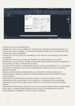 N/P
UN ESTILO DE TEXTO SE COMPONE DE:
·NOMBRE DEL ESTILO. ES EL NOMBRE DEL ARCHIVO QUE CONTIENE LOS PARÁMETROS DE LAS
LETRAS. PARA DAR EL NOMBRE A LOS ARCHIVOS PUEDEN USARSE HASTA 31 CARACTERES QUE
PUEDEN SER LETRAS O NÚMEROS.
·FICHERO DEL TIPO DE LETRA. ES EL NOMBRE DE CADA UNO DE LOS JUEGOS DE CARACTERES
UTILIZABLES.
·ALTURA DEL TEXTO. ES LA ALTURA QUE TENDRÁN LOS CARACTERES DE LAS LETRAS
MAYÚSCULAS. SU SELECCIÓN Y CAMBIO SE REALIZARA POR INTRODUCCIÓN DE UN NÚMERO. DE
NO HACERSE, SE TOMA LA OPCIÓN POR DEFECTO.
·FACTOR DE PROPORCIÓN. ES UN NÚMERO MULTIPLICADOR QUE POR DEFECO ES 1, Y QUE SEGÚN
SE AUMENTE O DISMINUYA, LAS LETRAS APARECERÁN DE FORMA ACHATADA O ALARGADA,
RESPECTIVAMENTE.
·ÁNGULO DE INCLINACIÓN. NORMALMENTE LOS CARACTERES TIENEN UN ÁNGULO DE
INCLINACIÓN DE 0 GRADOS, AUNQUE SE PUEDEN CAMBIAR TANTO POSITIVAMENTE COMO
NEGATIVAMENTE.
·INDICADOR DE ESCRITURA. SE UTILIZA PARA SITUAR LOS TEXTOS AL REVÉS; ESTO ES
COMENZANDO POR COMENZANDO POR LA DERECHA Y TERMINANDO POR LA IZQUIERDA.
·INDICADOR DE ESCRITURA CABEZA ABAJO. SIRVE PARA COLOCAR LOS TEXTOS DE FORMA
INVERSA.
·INDICADOR DE ORIENTACIÓN VERTICAL. SITÚA LOS TEXTOS EN FORMA VERTICAL, DESDE ARRIBA
HACIA ABAJO. TAMBIÉN PUEDE DEFINIR ESTILOS DE TEXTO CON ORIENTACIÓN VERTICAL
ANTEPONIENDO AL NOMBRE DEL TIPO DE LETRA EL SIGNO @.
 