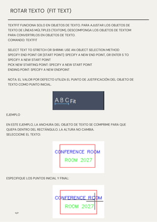 N/P
ROTAR TEXTO (FIT TEXT)
TEXTFIT FUNCIONA SOLO EN OBJETOS DE TEXTO. PARA AJUSTAR LOS OBJETOS DE
TEXTO DE LÍNEAS MÚLTIPLES (TEXTOM), DESCOMPONGA LOS OBJETOS DE TEXTOM
PARA CONVERTIRLOS EN OBJETOS DE TEXTO.
COMANDO: TEXTFIT
SELECT TEXT TO STRETCH OR SHRINK: USE AN OBJECT SELECTION METHOD
SPECIFY END POINT OR [START POINT]: SPECIFY A NEW END POINT, OR ENTER S TO
SPECIFY A NEW START POINT
PICK NEW STARTING POINT: SPECIFY A NEW START POINT
ENDING POINT: SPECIFY A NEW ENDPOINT
NOTA: EL VALOR POR DEFECTO UTILIZA EL PUNTO DE JUSTIFICACIÓN DEL OBJETO DE
TEXTO COMO PUNTO INICIAL.
EJEMPLO
EN ESTE EJEMPLO, LA ANCHURA DEL OBJETO DE TEXTO SE COMPRIME PARA QUE
QUEPA DENTRO DEL RECTÁNGULO. LA ALTURA NO CAMBIA.
SELECCIONE EL TEXTO:
ESPECIFIQUE LOS PUNTOS INICIAL Y FINAL:
 