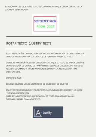 N/P
ROTAR TEXTO (JUSTIFY TEXT)
TJUST RESULTA ÚTIL CUANDO SE DESEA MODIFICAR LA POSICIÓN DE LA REFERENCIA A
OBJETOS INSERCIÓN PARA LOS OBJETOS DE TEXTO SIN MOVER EL TEXTO.
CONSEJO: PARA CONTROLAR LA DIRECCIÓN EN LA QUE EL TEXTO SE AMPLÍA DURANTE
UNA OPERACIÓN DE CAMBIO DE TAMAÑO O ESTILO, PUEDE UTILIZAR TJUST ANTES DE
REALIZAR EL CAMBIO Y, A CONTINUACIÓN, RESTAURAR LA JUSTIFICACIÓN TRAS
EFECTUAR ESTE.
COMANDO: TJUST
DESIGNE OBJETOS: UTILICE UN MÉTODO DE SELECCIÓN DE OBJETOS
START/CENTER/MIDDLE/RIGHT/TL/TC/TR/ML/MC/MR/BL/BC/BR <CURRENT>: CHOOSE
THE NEW JUSTIFICATION
NOTA: ESTAS OPCIONES DE JUSTIFICACIÓN DE TEXTO SON SIMILARES A LAS
DISPONIBLES EN EL COMANDO TEXTO.
LA ANCHURA DEL OBJETO DE TEXTO SE COMPRIME PARA QUE QUEPA DENTRO DE LA
ANCHURA ESPECIFICADA:
 