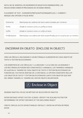 N/P
ENCERRAR EN OBJETO (ENCLOSE IN OBJECT)
CREA UN CÍRCULO, UNA RANURA O UN RECTÁNGULO ALREDEDOR DE CADA OBJETO DE
TEXTO O TEXTOM SELECCIONADO.
LOS DIÁMETROS DE LOS CÍRCULOS, Y LA ANCHURA Y LA ALTURA DE LAS RANURAS Y
LOS RECTÁNGULOS PUEDEN SER CONSTANTES O VARIABLES. LOS TAMAÑOS VARIABLES
SE AJUSTAN AL TAMAÑO DE CADA OBJETO DE TEXTO O TEXTOM SELECCIONADO EN
FUNCIÓN DEL FACTOR DE DESFASE DE LA DISTANCIA. LA OPCIÓN CONSTANTE INCLUYE
LOS OBJETOS DE TEXTO Y TEXTOM SELECCIONADOS JUNTO CON OBJETOS QUE SON
DEL MISMO TAMAÑO, EL TAMAÑO DEL MAYOR OBJETO DELIMITADOR.
NOTA: NO SE ADMITEN LOS INCREMENTOS NEGATIVOS (DISMINUCIÓN). LAS
REDUCCIONES DEBEN IR PRECEDIDAS DE UN SIGNO MENOS.
PLACEMENT OF TEXT- OVERWRITE/PREFIX/SUFFIX/FIND&REPLACE../ <CURRENT>:
INDIQUE UNA OPCIÓN O PULSE INTRO
DESIGNE OBJETOS: UTILICE UN MÉTODO DE SELECCIÓN DE OBJETOS
ENTER DISTANCE OFFSET FACTOR <0.3500>: SPECIFY THE SCALING FACTOR FOR
DETERMINING THE OFFSET DISTANCE OF THE ENCLOSING OBJECT
CREATE CIRCLES, SLOTS OR RECTANGLES <DEFAULT>: ENTER AN OPTION OR PRESS
ENTER
 