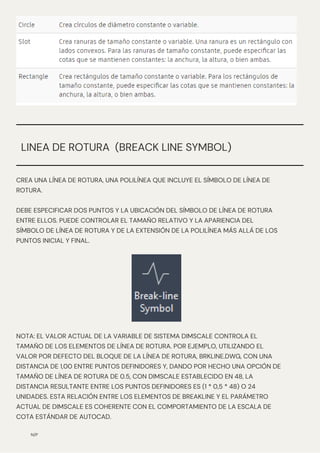CREA UNA LÍNEA DE ROTURA, UNA POLILÍNEA QUE INCLUYE EL SÍMBOLO DE LÍNEA DE
ROTURA.
DEBE ESPECIFICAR DOS PUNTOS Y LA UBICACIÓN DEL SÍMBOLO DE LÍNEA DE ROTURA
ENTRE ELLOS. PUEDE CONTROLAR EL TAMAÑO RELATIVO Y LA APARIENCIA DEL
SÍMBOLO DE LÍNEA DE ROTURA Y DE LA EXTENSIÓN DE LA POLILÍNEA MÁS ALLÁ DE LOS
PUNTOS INICIAL Y FINAL.
N/P
LINEA DE ROTURA (BREACK LINE SYMBOL)
NOTA: EL VALOR ACTUAL DE LA VARIABLE DE SISTEMA DIMSCALE CONTROLA EL
TAMAÑO DE LOS ELEMENTOS DE LÍNEA DE ROTURA. POR EJEMPLO, UTILIZANDO EL
VALOR POR DEFECTO DEL BLOQUE DE LA LÍNEA DE ROTURA, BRKLINE.DWG, CON UNA
DISTANCIA DE 1,00 ENTRE PUNTOS DEFINIDORES Y, DANDO POR HECHO UNA OPCIÓN DE
TAMAÑO DE LÍNEA DE ROTURA DE 0.5, CON DIMSCALE ESTABLECIDO EN 48, LA
DISTANCIA RESULTANTE ENTRE LOS PUNTOS DEFINIDORES ES (1 * 0,5 * 48) O 24
UNIDADES. ESTA RELACIÓN ENTRE LOS ELEMENTOS DE BREAKLINE Y EL PARÁMETRO
ACTUAL DE DIMSCALE ES COHERENTE CON EL COMPORTAMIENTO DE LA ESCALA DE
COTA ESTÁNDAR DE AUTOCAD.
 