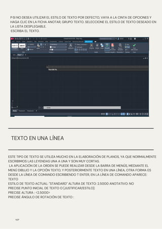 N/P
P·SI NO DESEA UTILIZAR EL ESTILO DE TEXTO POR DEFECTO, VAYA A LA CINTA DE OPCIONES Y
HAGA CLIC EN LA FICHA ANOTAR, GRUPO TEXTO. SELECCIONE EL ESTILO DE TEXTO DESEADO EN
LA LISTA DESPLEGABLE.
·ESCRIBA EL TEXTO.
ESTE TIPO DE TEXTO SE UTILIZA MUCHO EN LA ELABORACIÓN DE PLANOS, YA QUE NORMALMENTE
ESCRIBIMOS LAS LEYENDAS UNA A UNA Y SON MUY CORTAS.
LA APLICACIÓN DE LA ORDEN SE PUEDE REALIZAR DESDE LA BARRA DE MENÚS, MEDIANTE EL
MENÚ DIBUJO Y LA OPCIÓN TEXTO, Y POSTERIORMENTE TEXTO EN UNA LÍNEA, OTRA FORMA ES
DESDE LA LÍNEA DE COMANDO ESCRIBIENDO T ENTER, EN LA LÍNEA DE COMANDO APARECE:
TEXTO
ESTILO DE TEXTO ACTUAL: "STANDARD" ALTURA DE TEXTO: 2.5000 ANOTATIVO: NO
PRECISE PUNTO INICIAL DE TEXTO O [JUSTIFICAR/ESTILO]:
PRECISE ALTURA : <2.5000>
PRECISE ÁNGULO DE ROTACIÓN DE TEXTO :
TEXTO EN UNA LÍNEA
 