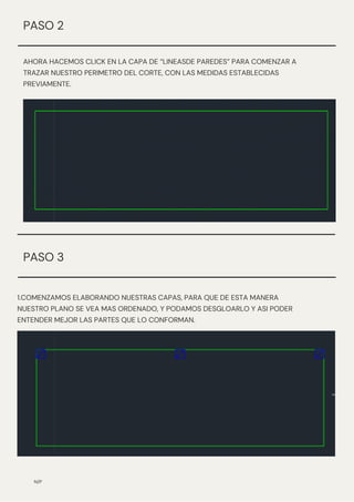 AHORA HACEMOS CLICK EN LA CAPA DE “LINEASDE PAREDES” PARA COMENZAR A
TRAZAR NUESTRO PERIMETRO DEL CORTE, CON LAS MEDIDAS ESTABLECIDAS
PREVIAMENTE.
N/P
PASO 2
1.COMENZAMOS ELABORANDO NUESTRAS CAPAS, PARA QUE DE ESTA MANERA
NUESTRO PLANO SE VEA MAS ORDENADO, Y PODAMOS DESGLOARLO Y ASI PODER
ENTENDER MEJOR LAS PARTES QUE LO CONFORMAN.
PASO 3
 