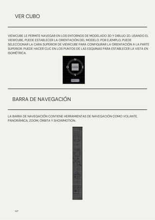 N/P
VER CUBO
VIEWCUBE LE PERMITE NAVEGAR EN LOS ENTORNOS DE MODELADO 3D Y DIBUJO 2D. USANDO EL
VIEWCUBE, PUEDE ESTABLECER LA ORIENTACIÓN DEL MODELO. POR EJEMPLO, PUEDE
SELECCIONAR LA CARA SUPERIOR DE VIEWCUBE PARA CONFIGURAR LA ORIENTACIÓN A LA PARTE
SUPERIOR. PUEDE HACER CLIC EN LOS PUNTOS DE LAS ESQUINAS PARA ESTABLECER LA VISTA EN
ISOMÉTRICA.
BARRA DE NAVEGACIÓN
LA BARRA DE NAVEGACIÓN CONTIENE HERRAMIENTAS DE NAVEGACIÓN COMO VOLANTE,
PANORÁMICA, ZOOM, ÓRBITA Y SHOWMOTION.
 