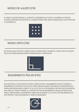 SEGUIMIENTO POLAR (F10)
N/P
MODO DE AJUSTE (F9)
EL MODO AJUSTAR OBLIGA AL CURSOR A ALINEARSE SOLO CON LA CUADRÍCULA PUNTOS.
CUANDO ENCIENDE ESTE BOTÓN, EL CURSOR PODRÁ PARA SELECCIONAR SOLO LOS PUNTOS DE
LA CUADRÍCULA
MODO ORTO (F8)
SE UTILIZA PARA ACTIVAR O DESACTIVAR EL MODO ORTO. CUANDO EL MODO ESTÁ ACTIVADO,
SOLO SE PUEDEN DIBUJAR LÍNEAS HORIZONTALES O VERTICALES
ESTE BOTÓN SE UTILIZA PARA ACTIVAR O DESACTIVAR EL SEGUIMIENTO POLAR. CUANDO EL
SEGUIMIENTO POLAR ESTÁ ACTIVADO, PUEDE DIBUJAR LÍNEAS FÁCILMENTE EN INCREMENTOS
ANGULARES REGULARES, COMO 5, 10, 15, 18, 23, 30, 45 O 90 GRADOS. NOTARÁ QUE SE MUESTRA
UNA LÍNEA DE TRAZO CUANDO EL CURSOR ESTÁ EN UN INCREMENTO ANGULAR PARTICULAR.
PUEDE CONFIGURAR EL INCREMENTO ANGULAR HACIENDO CLIC CON EL BOTÓN DERECHO EN
ESTE BOTÓN Y SELECCIONANDO EL ÁNGULO REQUERIDO
 