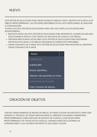 CREACIÓN DE OBJETOS
N/P
NUEVO
BUSCAR PLANTILLAS: ESTA OPCIÓN SE SELECCIONA PARA MOSTRAR EL CUADRO DE DIÁLOGO
SELECCIONAR PLANTILLA CON TODOS LOS ARCHIVOS DE PLANTILLA DE DIBUJO.
OBTENGA MÁS PLANTILLAS EN LÍNEA: ESTA OPCIÓN SE SELECCIONA PARA DESCARGAR
ARCHIVOS DE PLANTILLA DE DIBUJO ADICIONALES CUANDO ESTÉ DISPONIBLE.
CREAR CONJUNTO DE PLANOS: ESTA OPCIÓN SE SELECCIONA PARA MOSTRAR EL ASISTENTE
CREAR CONJUNTO DE PLANOS
ESTE BOTÓN SE SELECCIONA PARA CREAR UN NUEVO DIBUJO CON EL ARCHIVO DE PLANTILLA DE
DIBUJO PREDETERMINADO. LAS OPCIONES DISPONIBLES EN SU LISTA DESPLEGABLE SE ANALIZAN
A CONTINUACIÓN:
PLANTILLAS: ESTA OPCIÓN SE SELECCIONA PARA VER LAS PLANTILLAS UTILIZADAS MÁS
RECIENTEMENTE.
EXISTEN VARIAS MANERAS DE INICIAR UN DIBUJO. SE PUEDE UTILIZAR UN ASISTENTE COMO GUÍA
DURANTE EL PROCESO, SE PUEDE EMPEZAR DESDE EL PRINCIPIO UTILIZANDO PARÁMETROS
PREDETERMINADOS O BIEN EMPLEAR UN ARCHIVO DE PLANTILLA CON UN ENTORNO
PREDETERMINADO. EN TODOS ESTOS CASOS, EL USUARIO PUEDE SELECCIONAR LAS
CONVENCIONES Y LOS VALORES POR DEFECTO QUE DESEE UTILIZAR.
 