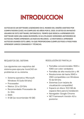 INTRODUCCION
Sistema operativo: Microsoft
Windows 10 (solo 64 bits)
Procesador:
Básico: 2,5 a 2,9 GHz
Recomendado: Procesador de
3+ GHz
RAM:
8 GB (se recomiendan 16 GB)
REQUISITOS DEL SISTEMA
Los siguientes son requisitos del
sistema para ejecutar AutoCAD sin
problemas en su sistema.
N/P
Pantallas convencionales: 1920 x
1080 con color verdadero
Pantallas de alta resolución y 4K
Resoluciones de hasta 3840 x
2160 compatibles con Windows
10 de 64 bits
Sistemas (con tarjeta de
visualización compatible)
Espacio en disco: 10,0 GB de
espacio libre para la instalación
Navegador: Google Chrome
NET Framework Versión 4.8 o
posterior.
RESOLUCIÓN DE PANTALLA
AUTOCAD ES UN SOFTWARE LEGENDARIO EN EL MUNDO DEL DISEÑO ASISTIDO POR
COMPUTADORA (CAD). HA CUMPLIDO 40 AÑOS POR EL 2023. SI USTED ES UN NUEVO
USUARIO DE ESTE SOFTWARE, ENTONCES EL TIEMPO QUE DEDICA A APRENDER ESTE
SOFTWARE SERÁ UNA SABIA INVERSIÓN. SI HA UTILIZADO VERSIONES ANTERIORES DE
AUTOCAD, PODRÁ APRENDER LAS NUEVAS MEJORAS. LE INVITAMOS A APRENDER
AUTOCAD USANDO ESTE LIBRO, YA QUE PROPORCIONA EJEMPLOS PASO A PASO PARA
APRENDER VARIOS COMANDOS Y TÉCNICAS.
 