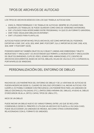 PERSONALIZACIÓN DEL ENTORNO DE DIBUJO
N/P
TIPOS DE ARCHIVOS DE AUTOCAD
·DWG: EL PREDETERMINADO Y DE TRABAJO DE AUTOCAD. SIEMPRE SE UTILIZARÁ PARA
GUARDAR LOS TRABAJOS. SE PUEDE GUARDAR COMO DWG DE VERSIONES ANTERIORES.
·DXF: UTILIZADO PARA INTERCAMBIO ENTRE PROGRAMAS, YA QUE ES UN FORMATO UNIVERSAL.
·DWF: PARA VISUALIZAR DIBUJOS EN INTERNET.
·DWT: UTILIZADO PARA PLANTILLAS.
LOS TIPOS DE ARCHIVOS BÁSICOS CON LOS QUE TRABAJA AUTOCAD SON:
AUTOCAD PUEDE EXPORTAR MÚLTIPLES ARCHIVOS, ASÍ COMO IMPORTARLOS. PODEMOS
EXPORTAR A DWF, DXF, ACIS, 3DS, WMF, BMP, POSTCRIPT, SLA, E IMPORTAR DE DWF, DXB, ACIS,
3DS, WMF Y POSTCRIPT (SCR).
PODEMOS INSERTAR TAMBIÉN OBJETOS OLE (OBJECT LINKING AND EMBEDDING) “OBJETO
INCRUSTADO Y VINCULADO”; ES UN ESTÁNDAR QUE PERMITE LA INCRUSTACIÓN Y VINCULACIÓN
DE OBJETOS (IMÁGENES, CLIPS DE VÍDEO, SONIDO MIDI, ANIMACIONES, ETC.) DENTRO DE
ARCHIVOS (DOCUMENTOS, BASES DE DATOS, DIBUJOS, HOJAS DE CÁLCULO, ETC.) COPIADOS AL
PORTAPAPELES DE WINDOWS.
MUCHOS DE LOS PARÁMETROS DEL ENTORNO DE DIBUJO Y DE LA VENTANA DE AUTOCAD SE
PUEDEN MODIFICAR DESDE EL CUADRO DE DIÁLOGO OPCIONES O AL INICIAR AUTOCAD. POR
EJEMPLO, ES POSIBLE CAMBIAR CON FRECUENCIA LOS PARÁMETROS PARA LAS UNIDADES DE
DIBUJO (DECIMALES, PULGADAS, ETC.), LÍMITES (ÁREA MÁXIMA DEL DIBUJO), AYUDAS AL DIBUJO
(FORZCURSOR, REJILLA, ORTO), CAPAS, TIPOS DE LÍNEA, ETC...
NICIO DE UN DIBUJO
PUEDE INICIAR UN DIBUJO NUEVO DE VARIAS FORMAS, ENTRE LAS QUE SE INCLUYEN
COMENZARLO DESDE EL PRINCIPIO O UTILIZAR UN ARCHIVO DE PLANTILLA. EN CADA CASO,
PUEDE SELECCIONAR LAS UNIDADES DE MEDIDA, ASÍ COMO OTRAS CONVENCIONES
RELACIONADAS CON EL FORMATO DE UNIDADES.
 