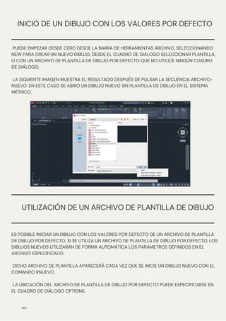 UTILIZACIÓN DE UN ARCHIVO DE PLANTILLA DE DIBUJO
N/P
INICIO DE UN DIBUJO CON LOS VALORES POR DEFECTO
PUEDE EMPEZAR DESDE CERO DESDE LA BARRA DE HERRAMIENTAS ARCHIVO, SELECCIONANDO
NEW PARA CREAR UN NUEVO DIBUJO, DESDE EL CUADRO DE DIÁLOGO SELECCIONAR PLANTILLA,
O CON UN ARCHIVO DE PLANTILLA DE DIBUJO POR DEFECTO QUE NO UTILICE NINGÚN CUADRO
DE DIÁLOGO.
LA SIGUIENTE IMAGEN MUESTRA EL RESULTADO DESPUÉS DE PULSAR LA SECUENCIA ARCHIVO-
NUEVO. EN ESTE CASO SE ABRIÓ UN DIBUJO NUEVO SIN PLANTILLA DE DIBUJO EN EL SISTEMA
MÉTRICO.
ES POSIBLE INICIAR UN DIBUJO CON LOS VALORES POR DEFECTO DE UN ARCHIVO DE PLANTILLA
DE DIBUJO POR DEFECTO. SI SE UTILIZA UN ARCHIVO DE PLANTILLA DE DIBUJO POR DEFECTO, LOS
DIBUJOS NUEVOS UTILIZARÁN DE FORMA AUTOMÁTICA LOS PARÁMETROS DEFINIDOS EN EL
ARCHIVO ESPECIFICADO.
DICHO ARCHIVO DE PLANTILLA APARECERÁ CADA VEZ QUE SE INICIE UN DIBUJO NUEVO CON EL
COMANDO RNUEVO.
LA UBICACIÓN DEL ARCHIVO DE PLANTILLA DE DIBUJO POR DEFECTO PUEDE ESPECIFICARSE EN
EL CUADRO DE DIÁLOGO OPTIONS.
 