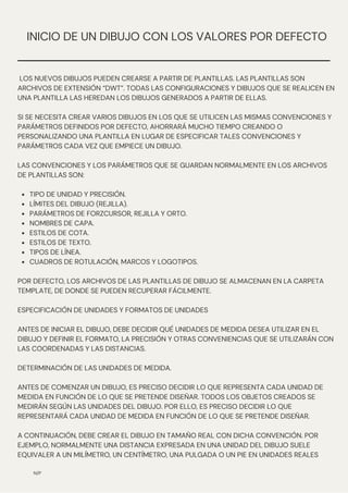 N/P
INICIO DE UN DIBUJO CON LOS VALORES POR DEFECTO
TIPO DE UNIDAD Y PRECISIÓN.
LÍMITES DEL DIBUJO (REJILLA).
PARÁMETROS DE FORZCURSOR, REJILLA Y ORTO.
NOMBRES DE CAPA.
ESTILOS DE COTA.
ESTILOS DE TEXTO.
TIPOS DE LÍNEA.
CUADROS DE ROTULACIÓN, MARCOS Y LOGOTIPOS.
LOS NUEVOS DIBUJOS PUEDEN CREARSE A PARTIR DE PLANTILLAS. LAS PLANTILLAS SON
ARCHIVOS DE EXTENSIÓN “DWT”. TODAS LAS CONFIGURACIONES Y DIBUJOS QUE SE REALICEN EN
UNA PLANTILLA LAS HEREDAN LOS DIBUJOS GENERADOS A PARTIR DE ELLAS.
SI SE NECESITA CREAR VARIOS DIBUJOS EN LOS QUE SE UTILICEN LAS MISMAS CONVENCIONES Y
PARÁMETROS DEFINIDOS POR DEFECTO, AHORRARÁ MUCHO TIEMPO CREANDO O
PERSONALIZANDO UNA PLANTILLA EN LUGAR DE ESPECIFICAR TALES CONVENCIONES Y
PARÁMETROS CADA VEZ QUE EMPIECE UN DIBUJO.
LAS CONVENCIONES Y LOS PARÁMETROS QUE SE GUARDAN NORMALMENTE EN LOS ARCHIVOS
DE PLANTILLAS SON:
POR DEFECTO, LOS ARCHIVOS DE LAS PLANTILLAS DE DIBUJO SE ALMACENAN EN LA CARPETA
TEMPLATE, DE DONDE SE PUEDEN RECUPERAR FÁCILMENTE.
ESPECIFICACIÓN DE UNIDADES Y FORMATOS DE UNIDADES
ANTES DE INICIAR EL DIBUJO, DEBE DECIDIR QUÉ UNIDADES DE MEDIDA DESEA UTILIZAR EN EL
DIBUJO Y DEFINIR EL FORMATO, LA PRECISIÓN Y OTRAS CONVENIENCIAS QUE SE UTILIZARÁN CON
LAS COORDENADAS Y LAS DISTANCIAS.
DETERMINACIÓN DE LAS UNIDADES DE MEDIDA.
ANTES DE COMENZAR UN DIBUJO, ES PRECISO DECIDIR LO QUE REPRESENTA CADA UNIDAD DE
MEDIDA EN FUNCIÓN DE LO QUE SE PRETENDE DISEÑAR. TODOS LOS OBJETOS CREADOS SE
MEDIRÁN SEGÚN LAS UNIDADES DEL DIBUJO. POR ELLO, ES PRECISO DECIDIR LO QUE
REPRESENTARÁ CADA UNIDAD DE MEDIDA EN FUNCIÓN DE LO QUE SE PRETENDE DISEÑAR.
A CONTINUACIÓN, DEBE CREAR EL DIBUJO EN TAMAÑO REAL CON DICHA CONVENCIÓN. POR
EJEMPLO, NORMALMENTE UNA DISTANCIA EXPRESADA EN UNA UNIDAD DEL DIBUJO SUELE
EQUIVALER A UN MILÍMETRO, UN CENTÍMETRO, UNA PULGADA O UN PIE EN UNIDADES REALES
 