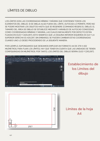 N/P
LÍMITES DE DIBUJO
LOS LÍMITES SON LAS COORDENADAS MÍNIMA Y MÁXIMA QUE CONTIENEN TODOS LOS
ELEMENTOS DEL DIBUJO. SI SE DIBUJA ALGO FUERA DEL LÍMITE, AUTOCAD LO PERMITE, PERO NO
SE PODRÁ MOSTRAR LOS OBJETOS HASTA QUE SE REGENERE (COMANDO REGEN) EL DIBUJO. EL
TAMAÑO DEL ÁREA DE DIBUJO SE ESTABLECE MEDIANTE VARIABLES DE AUTOCAD CONOCIDAS
COMO COORDENADAS MÍNIMAS Y MÁXIMA, LAS CUALES INICIALMENTE POR DEFECTO ESTÁN
FIJADAS EN (0,0) Y (420,297), ESTO SIGNIFICA QUE LA ESQUINA INFERIOR IZQUIERDA ES 0,0 Y LA
SUPERIOR DERECHA ES 420,297, SIN EMBARGO, SE PUEDEN CAMBIAR ESTAS COORDENADAS
CUANDO UNO LO DESEE PROCEDIENDO DE LA SIGUIENTE MANERA:
POR EJEMPLO, SUPONGAMOS QUE DESEAMOS EMPLEAR UN FORMATO A4 DE 279 X 432
MILÍMETROS, PARA FIJAR LOS LÍMITES, HAY QUE TENER EN CUENTA QUE LAS UNIDADES SE TIENEN
CONFIGURADAS EN MILÍMETROS. POR TANTO, LOS LÍMITES DEL DIBUJO SERÁN: (0,0) Y (210,297).
Establecimiento de
los Límites del
dibujo
Límites de la hoja
A4
 