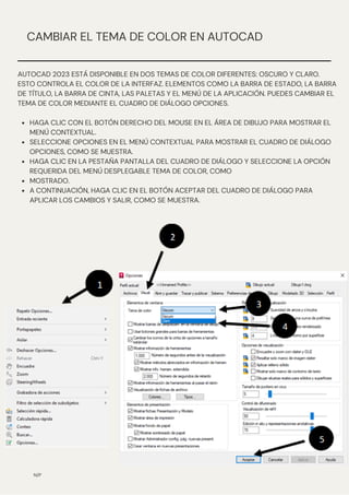 HAGA CLIC CON EL BOTÓN DERECHO DEL MOUSE EN EL ÁREA DE DIBUJO PARA MOSTRAR EL
MENÚ CONTEXTUAL.
SELECCIONE OPCIONES EN EL MENÚ CONTEXTUAL PARA MOSTRAR EL CUADRO DE DIÁLOGO
OPCIONES, COMO SE MUESTRA.
HAGA CLIC EN LA PESTAÑA PANTALLA DEL CUADRO DE DIÁLOGO Y SELECCIONE LA OPCIÓN
REQUERIDA DEL MENÚ DESPLEGABLE TEMA DE COLOR, COMO
MOSTRADO.
A CONTINUACIÓN, HAGA CLIC EN EL BOTÓN ACEPTAR DEL CUADRO DE DIÁLOGO PARA
APLICAR LOS CAMBIOS Y SALIR, COMO SE MUESTRA.
AUTOCAD 2023 ESTÁ DISPONIBLE EN DOS TEMAS DE COLOR DIFERENTES: OSCURO Y CLARO.
ESTO CONTROLA EL COLOR DE LA INTERFAZ. ELEMENTOS COMO LA BARRA DE ESTADO, LA BARRA
DE TÍTULO, LA BARRA DE CINTA, LAS PALETAS Y EL MENÚ DE LA APLICACIÓN. PUEDES CAMBIAR EL
TEMA DE COLOR MEDIANTE EL CUADRO DE DIÁLOGO OPCIONES.
N/P
CAMBIAR EL TEMA DE COLOR EN AUTOCAD
 
