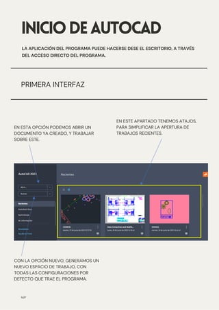 INICIODEAUTOCAD
LA APLICACIÓN DEL PROGRAMA PUEDE HACERSE DESE EL ESCRITORIO, A TRAVÉS
DEL ACCESO DIRECTO DEL PROGRAMA.
PRIMERA INTERFAZ
CON LA OPCIÓN NUEVO, GENERAMOS UN
NUEVO ESPACIO DE TRABAJO, CON
TODAS LAS CONFIGURACIONES POR
DEFECTO QUE TRAE EL PROGRAMA.
EN ESTE APARTADO TENEMOS ATAJOS,
PARA SIMPLIFICAR LA APERTURA DE
TRABAJOS RECIENTES.
EN ESTA OPCIÓN PODEMOS ABRIR UN
DOCUMENTO YA CREADO, Y TRABAJAR
SOBRE ESTE.
N/P
 