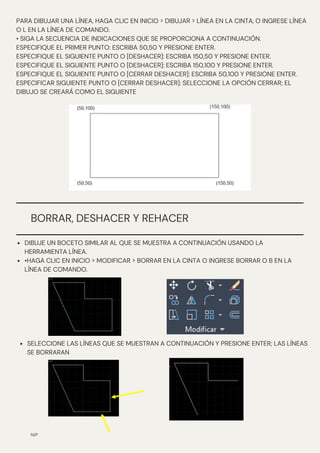BORRAR, DESHACER Y REHACER
N/P
PARA DIBUJAR UNA LÍNEA, HAGA CLIC EN INICIO > DIBUJAR > LÍNEA EN LA CINTA, O INGRESE LÍNEA
O L EN LA LÍNEA DE COMANDO.
• SIGA LA SECUENCIA DE INDICACIONES QUE SE PROPORCIONA A CONTINUACIÓN.
ESPECIFIQUE EL PRIMER PUNTO: ESCRIBA 50,50 Y PRESIONE ENTER.
ESPECIFIQUE EL SIGUIENTE PUNTO O [DESHACER]: ESCRIBA 150,50 Y PRESIONE ENTER.
ESPECIFIQUE EL SIGUIENTE PUNTO O [DESHACER]: ESCRIBA 150,100 Y PRESIONE ENTER.
ESPECIFIQUE EL SIGUIENTE PUNTO O [CERRAR DESHACER]: ESCRIBA 50,100 Y PRESIONE ENTER.
ESPECIFICAR SIGUIENTE PUNTO O [CERRAR DESHACER]: SELECCIONE LA OPCIÓN CERRAR; EL
DIBUJO SE CREARÁ COMO EL SIGUIENTE
DIBUJE UN BOCETO SIMILAR AL QUE SE MUESTRA A CONTINUACIÓN USANDO LA
HERRAMIENTA LÍNEA.
•HAGA CLIC EN INICIO > MODIFICAR > BORRAR EN LA CINTA O INGRESE BORRAR O B EN LA
LÍNEA DE COMANDO.
SELECCIONE LAS LÍNEAS QUE SE MUESTRAN A CONTINUACIÓN Y PRESIONE ENTER; LAS LÍNEAS
SE BORRARAN
 