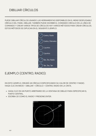 EJEMPLO (CENTRO, RADIO):
N/P
DIBUJAR CÍRCULOS
PUEDE DIBUJAR CÍRCULOS USANDO LAS HERRAMIENTAS DISPONIBLES EN EL MENÚ DESPLEGABLE
CÍRCULO DEL PANEL DIBUJAR. TAMBIÉN PUEDE ESCRIBIR EL COMANDO CIRCULO EN LA LÍNEA DE
COMANDO Y CREAR VARIOS TIPOS DE CÍRCULOS HAY VARIOS MÉTODOS PARA CREAR CÍRCULOS.
ESTOS MÉTODOS SE EXPLICAN EN EL SIGUIENTE EJEMPLO.
HAGA CLIC EN UN PUNTO ARBITRARIO DE LA VENTANA DE DIBUJO PARA ESPECIFICAR EL
PUNTO CENTRAL.
ESCRIBA 20 COMO EL RADIO Y PRESIONE ENTER.
EN ESTE EJEMPLO, CREARÁ UN CÍRCULO ESPECIFICANDO SU VALOR DE CENTRO Y RADIO.
HAGA CLIC EN INICIO > DIBUJAR > CÍRCULO > CENTRO, RADIO EN LA CINTA.
 