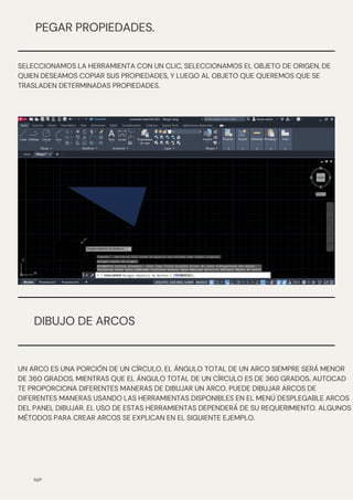 N/P
PEGAR PROPIEDADES.
SELECCIONAMOS LA HERRAMIENTA CON UN CLIC, SELECCIONAMOS EL OBJETO DE ORIGEN, DE
QUIEN DESEAMOS COPIAR SUS PROPIEDADES, Y LUEGO AL OBJETO QUE QUEREMOS QUE SE
TRASLADEN DETERMINADAS PROPIEDADES.
DIBUJO DE ARCOS
UN ARCO ES UNA PORCIÓN DE UN CÍRCULO. EL ÁNGULO TOTAL DE UN ARCO SIEMPRE SERÁ MENOR
DE 360 GRADOS, MIENTRAS QUE EL ÁNGULO TOTAL DE UN CÍRCULO ES DE 360 ​
​
GRADOS. AUTOCAD
TE PROPORCIONA DIFERENTES MANERAS DE DIBUJAR UN ARCO. PUEDE DIBUJAR ARCOS DE
DIFERENTES MANERAS USANDO LAS HERRAMIENTAS DISPONIBLES EN EL MENÚ DESPLEGABLE ARCOS
DEL PANEL DIBUJAR. EL USO DE ESTAS HERRAMIENTAS DEPENDERÁ DE SU REQUERIMIENTO. ALGUNOS
MÉTODOS PARA CREAR ARCOS SE EXPLICAN EN EL SIGUIENTE EJEMPLO.
 