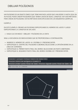 N/P
DIBUJAR POLÍGONOS
HAGA CLIC EN INICIO > DIBUJAR > POLÍGONO EN LA CINTA
·INGRESE EL NÚMERO DE LADOS <4>: ESCRIBA 5 Y PRESIONE ENTER.
·ESPECIFIQUE EL CENTRO DEL POLÍGONO O [BORDE]: SELECCIONE LA OPCIÓN BORDE EN LA
LÍNEA DE COMANDO.
·ESPECIFIQUE EL PRIMER PUNTO FINAL DEL BORDE: SELECCIONE UN PUNTO ARBITRARIO.
·ESPECIFIQUE EL SEGUNDO PUNTO FINAL DEL BORDE: ESCRIBA 20 Y PRESIONE ENTER.
UN POLÍGONO ES UN OBJETO ÚNICO QUE TIENE MUCHOS LADOS QUE VAN DESDE 3 HASTA 1024. EN
AUTOCAD, PUEDE CREAR POLÍGONOS QUE TIENEN LADOS DE IGUAL LONGITUD. HAY DOS MÉTODOS
PARA CREAR UN POLÍGONO. ESTOS MÉTODOS SON EXPLICADO EN LOS SIGUIENTES EJEMPLOS.
EJEMPLO:
EN ESTE EJEMPLO, CREARÁ UN POLÍGONO ESPECIFICANDO EL NÚMERO DE LADOS Y LUEGO
ESPECIFICANDO LA LONGITUD DE UN LADO.
SIGA LA SECUENCIA DE INDICACIONES QUE SE PROPORCIONA A CONTINUACIÓN.
 