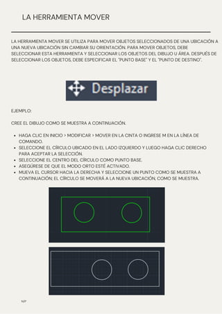 HAGA CLIC EN INICIO > MODIFICAR > MOVER EN LA CINTA O INGRESE M EN LA LÍNEA DE
COMANDO.
SELECCIONE EL CÍRCULO UBICADO EN EL LADO IZQUIERDO Y LUEGO HAGA CLIC DERECHO
PARA ACEPTAR LA SELECCIÓN.
SELECCIONE EL CENTRO DEL CÍRCULO COMO PUNTO BASE.
ASEGÚRESE DE QUE EL MODO ORTO ESTÉ ACTIVADO.
MUEVA EL CURSOR HACIA LA DERECHA Y SELECCIONE UN PUNTO COMO SE MUESTRA A
CONTINUACIÓN; EL CÍRCULO SE MOVERÁ A LA NUEVA UBICACIÓN, COMO SE MUESTRA.
EJEMPLO:
CREE EL DIBUJO COMO SE MUESTRA A CONTINUACIÓN.
N/P
LA HERRAMIENTA MOVER
LA HERRAMIENTA MOVER SE UTILIZA PARA MOVER OBJETOS SELECCIONADOS DE UNA UBICACIÓN A
UNA NUEVA UBICACIÓN SIN CAMBIAR SU ORIENTACIÓN. PARA MOVER OBJETOS, DEBE
SELECCIONAR ESTA HERRAMIENTA Y SELECCIONAR LOS OBJETOS DEL DIBUJO U ÁREA. DESPUÉS DE
SELECCIONAR LOS OBJETOS, DEBE ESPECIFICAR EL "PUNTO BASE" Y EL "PUNTO DE DESTINO".
 