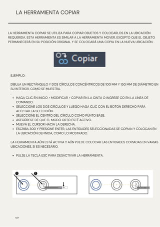 HAGA CLIC EN INICIO > MODIFICAR > COPIAR EN LA CINTA O INGRESE CO EN LA LÍNEA DE
COMANDO.
SELECCIONE LOS DOS CÍRCULOS Y LUEGO HAGA CLIC CON EL BOTÓN DERECHO PARA
ACEPTAR LA SELECCIÓN.
SELECCIONE EL CENTRO DEL CÍRCULO COMO PUNTO BASE.
ASEGÚRESE DE QUE EL MODO ORTO ESTÉ ACTIVO.
MUEVA EL CURSOR HACIA LA DERECHA.
ESCRIBA 300 Y PRESIONE ENTER, LAS ENTIDADES SELECCIONADAS SE COPIAN Y COLOCAN EN
LA UBICACIÓN DEFINIDA, COMO LO MOSTRADO.
PULSE LA TECLA ESC PARA DESACTIVAR LA HERRAMIENTA.
EJEMPLO:
DIBUJA UN RECTÁNGULO Y DOS CÍRCULOS CONCÉNTRICOS DE 100 MM Y 150 MM DE DIÁMETRO EN
SU INTERIOR, COMO SE MUESTRA.
.
LA HERRAMIENTA AÚN ESTÁ ACTIVA Y AÚN PUEDE COLOCAR LAS ENTIDADES COPIADAS EN VARIAS
UBICACIONES, SI ES NECESARIO.
N/P
LA HERRAMIENTA COPIAR
LA HERRAMIENTA COPIAR SE UTILIZA PARA COPIAR OBJETOS Y COLOCARLOS EN LA UBICACIÓN
REQUERIDA. ESTA HERRAMIENTA ES SIMILAR A LA HERRAMIENTA MOVER, EXCEPTO QUE EL OBJETO
PERMANECERÁ EN SU POSICIÓN ORIGINAL Y SE COLOCARÁ UNA COPIA EN LA NUEVA UBICACIÓN.
 