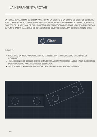 HAGA CLIC EN INICIO > MODIFICAR > ROTAR EN LA CINTA O INGRESE RO EN LA LÍNEA DE
COMANDO.
• SELECCIONE LOS DIBUJOS COMO SE MUESTRA A CONTINUACIÓN Y LUEGO HAGA CLIC CON EL
BOTÓN DERECHO PARA ACEPTAR LA SELECCIÓN.
·SELECCIONE EL PUNTO DE ROTACIÓN Y ROTE LA FIGURA AL ANGULO DESEADO
EJEMPLO:
.
N/P
LA HERRAMIENTA ROTAR
LA HERRAMIENTA ROTAR SE UTILIZA PARA ROTAR UN OBJETO O UN GRUPO DE OBJETOS SOBRE UN
PUNTO BASE. PARA ROTAR OBJETOS, NECESITA INVOCAR ESTA HERRAMIENTA Y SELECCIONAR LOS
OBJETOS DE LA VENTANA DE DIBUJO. DESPUÉS DE SELECCIONAR OBJETOS, NECESITA ESPECIFICAR
EL 'PUNTO BASE' Y EL ÁNGULO DE ROTACIÓN. LOS OBJETOS SE GIRARÁN SOBRE EL PUNTO BASE.
 