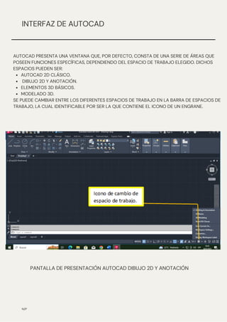 N/P
INTERFAZ DE AUTOCAD
AUTOCAD 2D CLÁSICO.
DIBUJO 2D Y ANOTACIÓN.
ELEMENTOS 3D BÁSICOS.
MODELADO 3D.
AUTOCAD PRESENTA UNA VENTANA QUE, POR DEFECTO, CONSTA DE UNA SERIE DE ÁREAS QUE
POSEEN FUNCIONES ESPECÍFICAS, DEPENDIENDO DEL ESPACIO DE TRABAJO ELEGIDO. DICHOS
ESPACIOS PUEDEN SER:
SE PUEDE CAMBIAR ENTRE LOS DIFERENTES ESPACIOS DE TRABAJO EN LA BARRA DE ESPACIOS DE
TRABAJO, LA CUAL IDENTIFICABLE POR SER LA QUE CONTIENE EL ICONO DE UN ENGRANE.
PANTALLA DE PRESENTACIÓN AUTOCAD DIBUJO 2D Y ANOTACIÓN
 