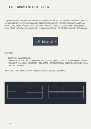 .INICIAR UN NUEVO DIBUJO.
CREE UN BOCETO COMO SE MUESTRA A CONTINUACIÓN UTILIZANDO LA HERRAMIENTA LÍNEA.
HAGA CLIC EN INICIO > MODIFICAR > RECORTAR > EXTENDER EN LA CINTA O INGRESE EX EN LA
LÍNEA DE COMANDO.
EJEMPLO:
HAGA CLIC EN LA HERRAMIENTA Y SELECCIONE LAS LÍNEAS A EXTENDER.
N/P
LA HERRAMIENTA EXTENDER
LA HERRAMIENTA EXTENDER ES SIMILAR A LA HERRAMIENTA RECORTAR PERO SU USO ES OPUESTO.
ESTA HERRAMIENTA SE UTILIZA PARA EXTENDER LÍNEAS, ARCOS Y OTRAS ENTIDADES ABIERTAS
PARA CONECTARSE A OTROS OBJETOS. PARA HACERLO, DEBE SELECCIONAR EL LÍMITE HASTA EL
CUAL DESEA EXTENDER LOS OBJETOS Y LUEGO SELECCIONE LOS OBJETOS QUE SE EXTENDERÁN.
 