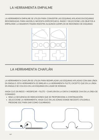 N/P
LA HERRAMIENTA EMPALME
LA HERRAMIENTA EMPALME SE UTILIZA PARA CONVERTIR LAS ESQUINAS AFILADAS EN ESQUINAS
REDONDEADAS. PARA HACERLO, NECESITA ESPECIFICAR EL RADIO Y SELECCIONE LOS OBJETOS A
EMPALMAR. LA SIGUIENTE FIGURA MUESTRA ALGUNOS EJEMPLOS DE REDONDEO DE ESQUINAS
LA HERRAMIENTA CHAFLÁN
SIGA LA SECUENCIA DE INDICACIONES QUE SE PROPORCIONA A CONTINUACIÓN:
·SELECCIONE LA HERRAMIENTA, HAGA CLIC EN LAS ZONAS DONDE NECESITE UTILIZARLA,
PRESIONE ESC PARA DAR COMO CULMINADO.
LA HERRAMIENTA CHAFLÁN SE UTILIZA PARA REEMPLAZAR LAS ESQUINAS AFILADAS CON UNA LÍNEA
EN ÁNGULO. ESTA HERRAMIENTA ES SIMILAR A LA HERRAMIENTA FILETE, EXCEPTO QUE EN LA LÍNEA
EN ÁNGULO SE COLOCA EN LAS ESQUINAS EN LUGAR DE RONDAS
HAGA CLIC EN INICIO > MODIFICAR > FILETE > CHAFLÁN EN LA CINTA O INGRESE CHA EN LA LÍNEA DE
COMANDO
 