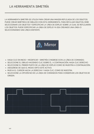 N/P
LA HERRAMIENTA SIMETRÍA
HAGA CLIC EN INICIO > MODIFICAR > SIMETRÍA O INGRESE SI EN LA LÍNEA DE COMANDO.
SELECCIONE EL DIBUJO HACIENDO CLIC SOBRE ÉL. A CONTINUACIÓN, HAGA CLIC DERECHO.
SELECCIONE EL PRIMER PUNTO DE LA LÍNEA DE ESPEJO COMO SE MUESTRA A CONTINUACIÓN.
ASEGÚRESE DE QUE EL MODO ORTO ESTÉ ACTIVO.
MUEVA EL CURSOR HACIA LA DERECHA Y HAGA CLIC, COMO SE MUESTRA.
SELECCIONE LA OPCIÓN NO DE LA LÍNEA DE COMANDOS PARA CONSERVAR LOS OBJETOS DE
ORIGEN.
LA HERRAMIENTA SIMETRÍA SE UTILIZA PARA CREAR UNA IMAGEN REFLEJADA DE LOS OBJETOS.
PUEDE CREAR SIMÉTRICA DE DIBUJOS CON ESTA HERRAMIENTA. PARA REFLEJAR OBJETOS, DEBE
SELECCIONAR LOS OBJETOS Y ESPECIFICAR LA 'LÍNEA DE ESPEJO' SOBRE LA CUAL SE REFLEJARÁN
LOS OBJETOS. PUEDE ESPECIFICAR LA LÍNEA DE ESPEJO YA SEA CREANDO UNA LÍNEA O
SELECCIONANDO UNA LÍNEA EXISTENTE.
 