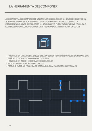 HAGA CLIC EN LA PARTE DEL DIBUJO CREADA CON LA HERRAMIENTA POLILÍNEA; NOTARÁ QUE
ESTÁ SELECCIONADO COMO UN SOLO OBJETO
HAGA CLIC EN INICIO > MODIFICAR > DESCOMPONER
SELECCIONE LAS POLILÍNEAS DEL DIBUJO.
PRESIONE ENTER; LA POLILÍNEA SE DESCOMPONDRÁ EN OBJETOS INDIVIDUALES.
N/P
LA HERRAMIENTA DESCOMPONER
LA HERRAMIENTA DESCOMPONER SE UTILIZA PARA DESCOMPONER UN GRUPO DE OBJETOS EN
OBJETOS INDIVIDUALES. POR EJEMPLO, CUANDO USTED CREE UN DIBUJO USANDO LA
HERRAMIENTA POLILÍNEA, ACTÚA COMO UN SOLO OBJETO. PUEDE EXPLOTAR UNA POLILÍNEA O
RECTÁNGULO O CUALQUIER GRUPO DE OBJETOS USANDO LA HERRAMIENTA EXPLOTAR.
 