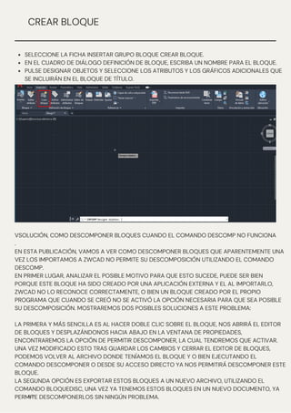 VSOLUCIÓN, COMO DESCOMPONER BLOQUES CUANDO EL COMANDO DESCOMP NO FUNCIONA
.
EN ESTA PUBLICACIÓN, VAMOS A VER COMO DESCOMPONER BLOQUES QUE APARENTEMENTE UNA
VEZ LOS IMPORTAMOS A ZWCAD NO PERMITE SU DESCOMPOSICIÓN UTILIZANDO EL COMANDO
DESCOMP.
EN PRIMER LUGAR, ANALIZAR EL POSIBLE MOTIVO PARA QUE ESTO SUCEDE, PUEDE SER BIEN
PORQUE ESTE BLOQUE HA SIDO CREADO POR UNA APLICACIÓN EXTERNA Y EL AL IMPORTARLO,
ZWCAD NO LO RECONOCE CORRECTAMENTE, O BIEN UN BLOQUE CREADO POR EL PROPIO
PROGRAMA QUE CUANDO SE CREÓ NO SE ACTIVÓ LA OPCIÓN NECESARIA PARA QUE SEA POSIBLE
SU DESCOMPOSICIÓN. MOSTRAREMOS DOS POSIBLES SOLUCIONES A ESTE PROBLEMA:
LA PRIMERA Y MÁS SENCILLA ES AL HACER DOBLE CLIC SOBRE EL BLOQUE, NOS ABRIRÁ EL EDITOR
DE BLOQUES Y DESPLAZÁNDONOS HACIA ABAJO EN LA VENTANA DE PROPIEDADES,
ENCONTRAREMOS LA OPCIÓN DE PERMITIR DESCOMPONER, LA CUAL TENDREMOS QUE ACTIVAR.
UNA VEZ MODIFICADO ESTO TRAS GUARDAR LOS CAMBIOS Y CERRAR EL EDITOR DE BLOQUES,
PODEMOS VOLVER AL ARCHIVO DONDE TENÍAMOS EL BLOQUE Y O BIEN EJECUTANDO EL
COMANDO DESCOMPONER O DESDE SU ACCESO DIRECTO YA NOS PERMITIRÁ DESCOMPONER ESTE
BLOQUE.
LA SEGUNDA OPCIÓN ES EXPORTAR ESTOS BLOQUES A UN NUEVO ARCHIVO, UTILIZANDO EL
COMANDO BLOQUEDISC, UNA VEZ YA TENEMOS ESTOS BLOQUES EN UN NUEVO DOCUMENTO, YA
PERMITE DESCOMPONERLOS SIN NINGÚN PROBLEMA.
N/P
CREAR BLOQUE
SELECCIONE LA FICHA INSERTAR GRUPO BLOQUE CREAR BLOQUE.
EN EL CUADRO DE DIÁLOGO DEFINICIÓN DE BLOQUE, ESCRIBA UN NOMBRE PARA EL BLOQUE.
PULSE DESIGNAR OBJETOS Y SELECCIONE LOS ATRIBUTOS Y LOS GRÁFICOS ADICIONALES QUE
SE INCLUIRÁN EN EL BLOQUE DE TÍTULO.
 