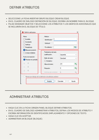 N/P
DEFINIR ATRIBUTOS
SELECCIONE LA FICHA INSERTAR GRUPO BLOQUE CREAR BLOQUE.
EN EL CUADRO DE DIÁLOGO DEFINICIÓN DE BLOQUE, ESCRIBA UN NOMBRE PARA EL BLOQUE.
PULSE DESIGNAR OBJETOS Y SELECCIONE LOS ATRIBUTOS Y LOS GRÁFICOS ADICIONALES QUE
SE INCLUIRÁN EN EL BLOQUE DE TÍTULO.
ADMINISTRAR ATRIBUTOS
HAGA CLIC EN LA FICHA ORIGEN PANEL BLOQUE DEFINIR ATRIBUTOS.
EN EL CUADRO DE DIÁLOGO ADMINISTRAR ATRIBUTOS, DEFINA LOS MODOS DE ATRIBUTO Y
ESCRIBA INFORMACIÓN DE IDENTIFICADOR, EMPLAZAMIENTO Y OPCIONES DE TEXTO.
HAGA CLIC EN ACEPTAR.
ADMINISTRAR UN BLOQUE (BLOQUE).
 