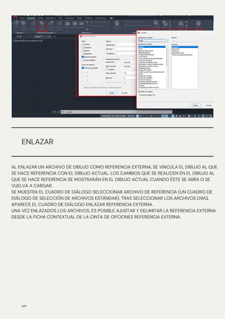 N/P
ENLAZAR
AL ENLAZAR UN ARCHIVO DE DIBUJO COMO REFERENCIA EXTERNA, SE VINCULA EL DIBUJO AL QUE
SE HACE REFERENCIA CON EL DIBUJO ACTUAL. LOS CAMBIOS QUE SE REALICEN EN EL DIBUJO AL
QUE SE HACE REFERENCIA SE MOSTRARÁN EN EL DIBUJO ACTUAL CUANDO ÉSTE SE ABRA O SE
VUELVA A CARGAR.
SE MUESTRA EL CUADRO DE DIÁLOGO SELECCIONAR ARCHIVO DE REFERENCIA (UN CUADRO DE
DIÁLOGO DE SELECCIÓN DE ARCHIVOS ESTÁNDAR). TRAS SELECCIONAR LOS ARCHIVOS DWG,
APARECE EL CUADRO DE DIÁLOGO ENLAZAR REFERENCIA EXTERNA.
UNA VEZ ENLAZADOS LOS ARCHIVOS, ES POSIBLE AJUSTAR Y DELIMITAR LA REFERENCIA EXTERNA
DESDE LA FICHA CONTEXTUAL DE LA CINTA DE OPCIONES REFERENCIA EXTERNA.
 