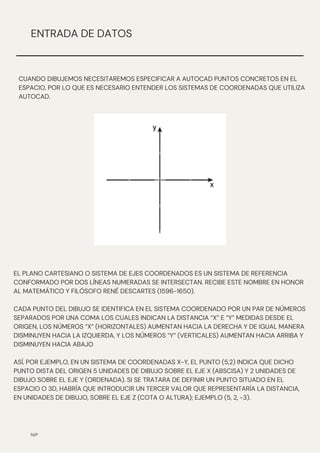 N/P
ENTRADA DE DATOS
CUANDO DIBUJEMOS NECESITAREMOS ESPECIFICAR A AUTOCAD PUNTOS CONCRETOS EN EL
ESPACIO, POR LO QUE ES NECESARIO ENTENDER LOS SISTEMAS DE COORDENADAS QUE UTILIZA
AUTOCAD.
EL PLANO CARTESIANO O SISTEMA DE EJES COORDENADOS ES UN SISTEMA DE REFERENCIA
CONFORMADO POR DOS LÍNEAS NUMERADAS SE INTERSECTAN. RECIBE ESTE NOMBRE EN HONOR
AL MATEMÁTICO Y FILÓSOFO RENÉ DESCARTES (1596-1650).
CADA PUNTO DEL DIBUJO SE IDENTIFICA EN EL SISTEMA COORDENADO POR UN PAR DE NÚMEROS
SEPARADOS POR UNA COMA LOS CUALES INDICAN LA DISTANCIA “X” E “Y” MEDIDAS DESDE EL
ORIGEN, LOS NÚMEROS “X” (HORIZONTALES) AUMENTAN HACIA LA DERECHA Y DE IGUAL MANERA
DISMINUYEN HACIA LA IZQUIERDA, Y LOS NÚMEROS “Y” (VERTICALES) AUMENTAN HACIA ARRIBA Y
DISMINUYEN HACIA ABAJO
ASÍ, POR EJEMPLO, EN UN SISTEMA DE COORDENADAS X-Y, EL PUNTO (5,2) INDICA QUE DICHO
PUNTO DISTA DEL ORIGEN 5 UNIDADES DE DIBUJO SOBRE EL EJE X (ABSCISA) Y 2 UNIDADES DE
DIBUJO SOBRE EL EJE Y (ORDENADA). SI SE TRATARA DE DEFINIR UN PUNTO SITUADO EN EL
ESPACIO O 3D, HABRÍA QUE INTRODUCIR UN TERCER VALOR QUE REPRESENTARÍA LA DISTANCIA,
EN UNIDADES DE DIBUJO, SOBRE EL EJE Z (COTA O ALTURA); EJEMPLO (5, 2, -3).
 