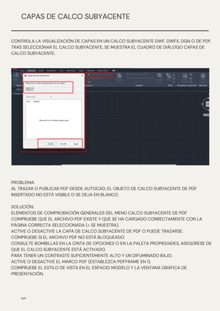 N/P
CAPAS DE CALCO SUBYACENTE
CONTROLA LA VISUALIZACIÓN DE CAPAS EN UN CALCO SUBYACENTE DWF, DWFX, DGN O DE PDF.
TRAS SELECCIONAR EL CALCO SUBYACENTE, SE MUESTRA EL CUADRO DE DIÁLOGO CAPAS DE
CALCO SUBYACENTE.
PROBLEMA:
AL TRAZAR O PUBLICAR PDF DESDE AUTOCAD, EL OBJETO DE CALCO SUBYACENTE DE PDF
INSERTADO NO ESTÁ VISIBLE O SE DEJA EN BLANCO.
SOLUCIÓN:
ELEMENTOS DE COMPROBACIÓN GENERALES DEL MENÚ CALCO SUBYACENTE DE PDF
COMPRUEBE QUE EL ARCHIVO PDF EXISTE Y QUE SE HA CARGADO CORRECTAMENTE CON LA
PÁGINA CORRECTA SELECCIONADA (= SE MUESTRA).
ACTIVE O DESACTIVE LA CAPA DE CALCO SUBYACENTE DE PDF O PUEDE TRAZARSE.
COMPRUEBE SI EL ARCHIVO PDF NO ESTÁ BLOQUEADO.
CONSULTE BOMBILLAS EN LA CINTA DE OPCIONES O EN LA PALETA PROPIEDADES, ASEGÚRESE DE
QUE EL CALCO SUBYACENTE ESTÁ ACTIVADO.
PARA TENER UN CONTRASTE SUFICIENTEMENTE ALTO Y UN DIFUMINADO BAJO.
ACTIVE O DESACTIVE EL MARCO PDF (ESTABLEZCA PDFFRAME EN 1).
COMPRUEBE EL ESTILO DE VISTA EN EL ESPACIO MODELO Y LA VENTANA GRÁFICA DE
PRESENTACIÓN.
 