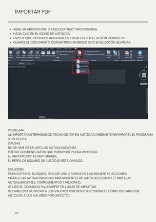 N/P
IMPORTAR PDF
ABRA UN ARCHIVO PDF EN ABLE2EXTRACT PROFESSIONAL.
HAGA CLIC EN EL ICONO DE AUTOCAD.
ESPECIFIQUE OPCIONES ADICIONALES; HAGA CLIC EN EL BOTÓN CONVERTIR.
GUARDE EL DOCUMENTO CONVERTIDO HACIENDO CLIC EN EL BOTÓN GUARDAR.
PROBLEMA:
AL IMPORTAR DETERMINADOS ARCHIVOS PDF EN AUTOCAD (MEDIANTE PDFIMPORT), EL PROGRAMA
SE BLOQUEA.
CAUSAS:
NO SE HAN INSTALADO LAS ACTUALIZACIONES.
PDF NO CONTIENE DATOS QUE PDFIMPORT PUEDA IMPORTAR.
EL ARCHIVO PDF ES MUY GRANDE.
EL PERFIL DE USUARIO DE AUTOCAD ESTÁ DAÑADO.
SOLUCIÓN:
PARA EVITAR EL BLOQUEO, REALICE UNA O VARIAS DE LAS SIGUIENTES ACCIONES:
INSTALE LAS ACTUALIZACIONES MÁS RECIENTES DE AUTOCAD (CONSULTE INSTALAR
ACTUALIZACIONES, COMPLEMENTOS Y MEJORAS).
UTILICE EL COMANDO ENLAZARPDF EN LUGAR DE IMPORTAR.
RESTABLEZCA AUTOCAD A LOS VALORES POR DEFECTO (CONSULTE CÓMO RESTABLECER
AUTOCAD A LOS VALORES POR DEFECTO).
 