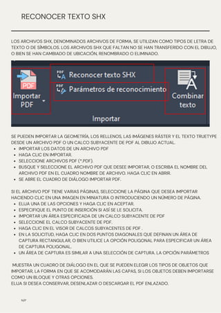 N/P
RECONOCER TEXTO SHX
LOS ARCHIVOS SHX, DENOMINADOS ARCHIVOS DE FORMA, SE UTILIZAN COMO TIPOS DE LETRA DE
TEXTO O DE SÍMBOLOS. LOS ARCHIVOS SHX QUE FALTAN NO SE HAN TRANSFERIDO CON EL DIBUJO,
O BIEN SE HAN CAMBIADO DE UBICACIÓN, RENOMBRADO O ELIMINADO.
IMPORTAR LOS DATOS DE UN ARCHIVO PDF
HAGA CLIC EN IMPORTAR.
SELECCIONE ARCHIVOS PDF (*.PDF).
BUSQUE Y SELECCIONE EL ARCHIVO PDF QUE DESEE IMPORTAR, O ESCRIBA EL NOMBRE DEL
ARCHIVO PDF EN EL CUADRO NOMBRE DE ARCHIVO. HAGA CLIC EN ABRIR.
SE ABRE EL CUADRO DE DIÁLOGO IMPORTAR PDF.
ELIJA UNA DE LAS OPCIONES Y HAGA CLIC EN ACEPTAR.
ESPECIFIQUE EL PUNTO DE INSERCIÓN SI ASÍ SE LE SOLICITA.
IMPORTAR UN ÁREA ESPECIFICADA DE UN CALCO SUBYACENTE DE PDF
SELECCIONE EL CALCO SUBYACENTE DE PDF.
HAGA CLIC EN EL VISOR DE CALCOS SUBYACENTES DE PDF .
EN LA SOLICITUD, HAGA CLIC EN DOS PUNTOS DIAGONALES QUE DEFINAN UN ÁREA DE
CAPTURA RECTANGULAR, O BIEN UTILICE LA OPCIÓN POLIGONAL PARA ESPECIFICAR UN ÁREA
DE CAPTURA POLIGONAL.
UN ÁREA DE CAPTURA ES SIMILAR A UNA SELECCIÓN DE CAPTURA. LA OPCIÓN PARÁMETROS
SE PUEDEN IMPORTAR LA GEOMETRÍA, LOS RELLENOS, LAS IMÁGENES RÁSTER Y EL TEXTO TRUETYPE
DESDE UN ARCHIVO PDF O UN CALCO SUBYACENTE DE PDF AL DIBUJO ACTUAL.
SI EL ARCHIVO PDF TIENE VARIAS PÁGINAS, SELECCIONE LA PÁGINA QUE DESEA IMPORTAR
HACIENDO CLIC EN UNA IMAGEN EN MINIATURA O INTRODUCIENDO UN NÚMERO DE PÁGINA.
MUESTRA UN CUADRO DE DIÁLOGO EN EL QUE SE PUEDEN ELEGIR LOS TIPOS DE OBJETOS QUE
IMPORTAR, LA FORMA EN QUE SE ACOMODARÁN LAS CAPAS, SI LOS OBJETOS DEBEN IMPORTARSE
COMO UN BLOQUE Y OTRAS OPCIONES.
ELIJA SI DESEA CONSERVAR, DESENLAZAR O DESCARGAR EL PDF ENLAZADO.
 