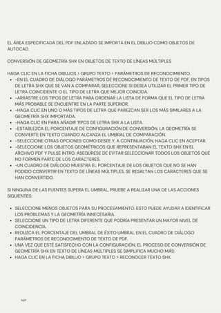 N/P
-EN EL CUADRO DE DIÁLOGO PARÁMETROS DE RECONOCIMIENTO DE TEXTO DE PDF, EN TIPOS
DE LETRA SHX QUE SE VAN A COMPARAR, SELECCIONE SI DESEA UTILIZAR EL PRIMER TIPO DE
LETRA COINCIDENTE O EL TIPO DE LETRA QUE MEJOR COINCIDA.
-ARRASTRE LOS TIPOS DE LETRA PARA ORDENAR LA LISTA DE FORMA QUE EL TIPO DE LETRA
MÁS PROBABLE SE ENCUENTRE EN LA PARTE SUPERIOR.
-HAGA CLIC EN UNO O MÁS TIPOS DE LETRA QUE PAREZCAN SER LOS MÁS SIMILARES A LA
GEOMETRÍA SHX IMPORTADA.
-HAGA CLIC EN PARA AÑADIR TIPOS DE LETRA SHX A LA LISTA.
-ESTABLEZCA EL PORCENTAJE DE CONFIGURACIÓN DE CONVERSIÓN. LA GEOMETRÍA SE
CONVIERTE EN TEXTO CUANDO ALCANZA EL UMBRAL DE COMPARACIÓN.
-SELECCIONE OTRAS OPCIONES COMO DESEE Y, A CONTINUACIÓN, HAGA CLIC EN ACEPTAR.
-SELECCIONE LOS OBJETOS GEOMÉTRICOS QUE REPRESENTABAN EL TEXTO SHX EN EL
ARCHIVO PDF Y PULSE INTRO. ASEGÚRESE DE EVITAR SELECCIONAR TODOS LOS OBJETOS QUE
NO FORMEN PARTE DE LOS CARACTERES.
-UN CUADRO DE DIÁLOGO MUESTRA EL PORCENTAJE DE LOS OBJETOS QUE NO SE HAN
PODIDO CONVERTIR EN TEXTO DE LÍNEAS MÚLTIPLES. SE RESALTAN LOS CARACTERES QUE SE
HAN CONVERTIDO.
SELECCIONE MENOS OBJETOS PARA SU PROCESAMIENTO. ESTO PUEDE AYUDAR A IDENTIFICAR
LOS PROBLEMAS Y LA GEOMETRÍA INNECESARIA.
SELECCIONE UN TIPO DE LETRA DIFERENTE QUE PODRÍA PRESENTAR UN MAYOR NIVEL DE
COINCIDENCIA.
REDUZCA EL PORCENTAJE DEL UMBRAL DE ÉXITO UMBRAL EN EL CUADRO DE DIÁLOGO
PARÁMETROS DE RECONOCIMIENTO DE TEXTO DE PDF.
UNA VEZ QUE ESTÉ SATISFECHO CON LA CONFIGURACIÓN, EL PROCESO DE CONVERSIÓN DE
GEOMETRÍA SHX EN TEXTO DE LÍNEAS MÚLTIPLES SE SIMPLIFICA MUCHO MÁS:
HAGA CLIC EN LA FICHA DIBUJO > GRUPO TEXTO > RECONOCER TEXTO SHX.
EL ÁREA ESPECIFICADA DEL PDF ENLAZADO SE IMPORTA EN EL DIBUJO COMO OBJETOS DE
AUTOCAD.
CONVERSIÓN DE GEOMETRÍA SHX EN OBJETOS DE TEXTO DE LÍNEAS MÚLTIPLES
HAGA CLIC EN LA FICHA DIBUJOS > GRUPO TEXTO > PARÁMETROS DE RECONOCIMIENTO.
SI NINGUNA DE LAS FUENTES SUPERA EL UMBRAL, PRUEBE A REALIZAR UNA DE LAS ACCIONES
SIGUIENTES:
 