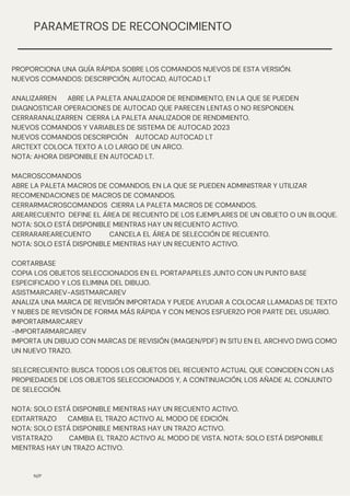 N/P
PARAMETROS DE RECONOCIMIENTO
PROPORCIONA UNA GUÍA RÁPIDA SOBRE LOS COMANDOS NUEVOS DE ESTA VERSIÓN.
NUEVOS COMANDOS: DESCRIPCIÓN, AUTOCAD, AUTOCAD LT
ANALIZARREN ABRE LA PALETA ANALIZADOR DE RENDIMIENTO, EN LA QUE SE PUEDEN
DIAGNOSTICAR OPERACIONES DE AUTOCAD QUE PARECEN LENTAS O NO RESPONDEN.
CERRARANALIZARREN CIERRA LA PALETA ANALIZADOR DE RENDIMIENTO.
NUEVOS COMANDOS Y VARIABLES DE SISTEMA DE AUTOCAD 2023
NUEVOS COMANDOS DESCRIPCIÓN AUTOCAD AUTOCAD LT
ARCTEXT COLOCA TEXTO A LO LARGO DE UN ARCO.
NOTA: AHORA DISPONIBLE EN AUTOCAD LT.
MACROSCOMANDOS
ABRE LA PALETA MACROS DE COMANDOS, EN LA QUE SE PUEDEN ADMINISTRAR Y UTILIZAR
RECOMENDACIONES DE MACROS DE COMANDOS.
CERRARMACROSCOMANDOS CIERRA LA PALETA MACROS DE COMANDOS.
AREARECUENTO DEFINE EL ÁREA DE RECUENTO DE LOS EJEMPLARES DE UN OBJETO O UN BLOQUE.
NOTA: SOLO ESTÁ DISPONIBLE MIENTRAS HAY UN RECUENTO ACTIVO.
CERRARAREARECUENTO CANCELA EL ÁREA DE SELECCIÓN DE RECUENTO.
NOTA: SOLO ESTÁ DISPONIBLE MIENTRAS HAY UN RECUENTO ACTIVO.
CORTARBASE
COPIA LOS OBJETOS SELECCIONADOS EN EL PORTAPAPELES JUNTO CON UN PUNTO BASE
ESPECIFICADO Y LOS ELIMINA DEL DIBUJO.
ASISTMARCAREV-ASISTMARCAREV
ANALIZA UNA MARCA DE REVISIÓN IMPORTADA Y PUEDE AYUDAR A COLOCAR LLAMADAS DE TEXTO
Y NUBES DE REVISIÓN DE FORMA MÁS RÁPIDA Y CON MENOS ESFUERZO POR PARTE DEL USUARIO.
IMPORTARMARCAREV
-IMPORTARMARCAREV
IMPORTA UN DIBUJO CON MARCAS DE REVISIÓN (IMAGEN/PDF) IN SITU EN EL ARCHIVO DWG COMO
UN NUEVO TRAZO.
SELECRECUENTO: BUSCA TODOS LOS OBJETOS DEL RECUENTO ACTUAL QUE COINCIDEN CON LAS
PROPIEDADES DE LOS OBJETOS SELECCIONADOS Y, A CONTINUACIÓN, LOS AÑADE AL CONJUNTO
DE SELECCIÓN.
NOTA: SOLO ESTÁ DISPONIBLE MIENTRAS HAY UN RECUENTO ACTIVO.
EDITARTRAZO CAMBIA EL TRAZO ACTIVO AL MODO DE EDICIÓN.
NOTA: SOLO ESTÁ DISPONIBLE MIENTRAS HAY UN TRAZO ACTIVO.
VISTATRAZO CAMBIA EL TRAZO ACTIVO AL MODO DE VISTA. NOTA: SOLO ESTÁ DISPONIBLE
MIENTRAS HAY UN TRAZO ACTIVO.
 