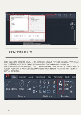 N/P
COMBINAR TEXTO
CREA UN OBJETO DE TEXTO DE UNA LÍNEA. ES POSIBLE UTILIZAR TEXTO DE UNA LÍNEA PARA CREAR
UNA O MÁS LÍNEAS DE TEXTO EN LAS QUE CADA LÍNEA FUNCIONA COMO UN OBJETO
INDEPENDIENTE CUYOS ATRIBUTOS (TALES COMO EL FORMATO O LA UBICACIÓN, ENTRE OTROS) SE
PUEDEN MODIFICAR. SI PUEDES, SI DESCOMPONES EL MTEXT, ÉSTE SE TRANSFORMARÁ EN LÍNEAS
SIMPLES DE TEXTOS.
 