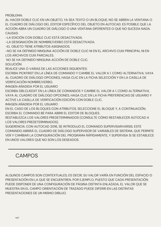 N/P
PROBLEMA:
AL HACER DOBLE CLIC EN UN OBJETO, YA SEA TEXTO O UN BLOQUE, NO SE ABREN LA VENTANA O
EL CUADRO DE DIÁLOGO DEL EDITOR ESPECÍFICO DEL OBJETO EN AUTOCAD. ES POSIBLE QUE LA
ACCIÓN ABRA UN CUADRO DE DIÁLOGO O UNA VENTANA DIFERENTES O QUE NO SUCEDA NADA.
CAUSAS:
-LA EDICIÓN CON DOBLE CLIC ESTÁ DESACTIVADA.
-LA DESIGNACIÓN DE NOMBRE/VERBO ESTÁ DESACTIVADA.
-EL OBJETO TIENE ATRIBUTOS ASIGNADOS.
-NO SE HA DEFINIDO NINGUNA ACCIÓN DE DOBLE CLIC NI EN EL ARCHIVO CUIX PRINCIPAL NI EN
LOS ARCHIVOS CUIX PARCIALES.
NO SE HA DEFINIDO NINGUNA ACCIÓN DE DOBLE CLIC.
SOLUCIÓN:
REALICE UNA O VARIAS DE LAS ACCIONES SIGUIENTES:
ESCRIBA PICKFIRST EN LA LÍNEA DE COMANDO Y CAMBIE EL VALOR A 1. COMO ALTERNATIVA, VAYA
AL CUADRO DE DIÁLOGO OPCIONES, HAGA CLIC EN LA FICHA SELECCIÓN Y EN LA CASILLA DE
VERIFICACIÓN NOMBRE/VERBO.
IMAGEN AÑADIDA POR EL USUARIO
ESCRIBA DBLCLKEDIT EN LA LÍNEA DE COMANDOS Y CAMBIE EL VALOR A 1. COMO ALTERNATIVA,
VAYA AL CUADRO DE DIÁLOGO OPCIONES, HAGA CLIC EN LA FICHA PREFERENCIAS DE USUARIO Y
ACTIVE LA CASILLA DE VERIFICACIÓN EDICIÓN CON DOBLE CLIC.
IMAGEN AÑADIDA POR EL USUARIO
EN EL CASO DE LOS BLOQUES CON ATRIBUTOS, SELECCIONE EL BLOQUE Y, A CONTINUACIÓN,
ESCRIBA EL COMANDO BE PARA ABRIR EL EDITOR DE BLOQUES.
RESTABLEZCA LOS VALORES PREDETERMINADOS (CONSULTE CÓMO RESTABLECER AUTOCAD A
LOS VALORES PREDETERMINADOS).
SUGERENCIA: CON AUTOCAD 2016, SE INTRODUJO EL COMANDO SUPERVISARVARSIS. ESTE
COMANDO ABRIRÁ EL CUADRO DE DIÁLOGO SUPERVISOR DE VARIABLES DE SISTEMA, QUE PERMITE
VER Y CAMBIAR LA CONFIGURACIÓN DEL PROGRAMA RÁPIDAMENTE, Y SUPERVISA SI SE ESTABLECE
EN UNOS VALORES QUE NO SON LOS DESEADOS.
CAMPOS
ALGUNOS CAMPOS SON CONTEXTUALES, ES DECIR, SU VALOR VARÍA EN FUNCIÓN DEL ESPACIO O
PRESENTACIÓN EN LA QUE SE ENCUENTREN. POR EJEMPLO, PUESTO QUE CADA PRESENTACIÓN
PUEDE DISPONER DE UNA CONFIGURACIÓN DE PÁGINA DISTINTA ENLAZADA, EL VALOR QUE SE
MUESTRA EN EL CAMPO ORIENTACIÓN DE TRAZADO PUEDE DIFERIR EN LAS DISTINTAS
PRESENTACIONES DE UN MISMO DIBUJO.
 