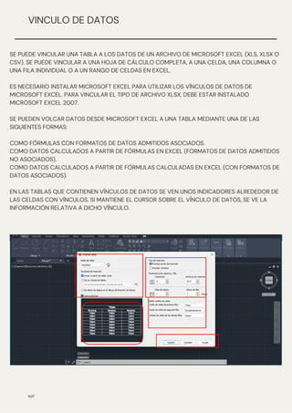 N/P
VINCULO DE DATOS
SE PUEDE VINCULAR UNA TABLA A LOS DATOS DE UN ARCHIVO DE MICROSOFT EXCEL (XLS, XLSX O
CSV). SE PUEDE VINCULAR A UNA HOJA DE CÁLCULO COMPLETA, A UNA CELDA, UNA COLUMNA O
UNA FILA INDIVIDUAL O A UN RANGO DE CELDAS EN EXCEL.
ES NECESARIO INSTALAR MICROSOFT EXCEL PARA UTILIZAR LOS VÍNCULOS DE DATOS DE
MICROSOFT EXCEL. PARA VINCULAR EL TIPO DE ARCHIVO XLSX, DEBE ESTAR INSTALADO
MICROSOFT EXCEL 2007.
SE PUEDEN VOLCAR DATOS DESDE MICROSOFT EXCEL A UNA TABLA MEDIANTE UNA DE LAS
SIGUIENTES FORMAS:
COMO FÓRMULAS CON FORMATOS DE DATOS ADMITIDOS ASOCIADOS.
COMO DATOS CALCULADOS A PARTIR DE FÓRMULAS EN EXCEL (FORMATOS DE DATOS ADMITIDOS
NO ASOCIADOS).
COMO DATOS CALCULADOS A PARTIR DE FÓRMULAS CALCULADAS EN EXCEL (CON FORMATOS DE
DATOS ASOCIADOS).
EN LAS TABLAS QUE CONTIENEN VÍNCULOS DE DATOS SE VEN UNOS INDICADORES ALREDEDOR DE
LAS CELDAS CON VÍNCULOS. SI MANTIENE EL CURSOR SOBRE EL VÍNCULO DE DATOS, SE VE LA
INFORMACIÓN RELATIVA A DICHO VÍNCULO.
 