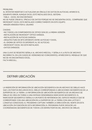 PROBLEMA:
AL INTENTAR INSERTAR O ACTUALIZAR UN VÍNCULO DE DATOS EN AUTOCAD, APARECE EL
SIGUIENTE ERROR, AUNQUE EXCEL ESTÉ INSTALADO EN EL SISTEMA:
TABLA - EXCEL NO ENCONTRADO
NO SE PUEDE CREAR EL VÍNCULO DE DATOS PORQUE NO SE ENCUENTRA EXCEL. COMPRUEBE QUE
MICROSOFT EXCEL ESTÁ INSTALADO CORRECTAMENTE EN ESTE EQUIPO.
IMAGEN AÑADIDA POR EL USUARIO
CAUSAS:
-NO TODOS LOS COMPONENTES DE OFFICE SON DE LA MISMA VERSIÓN.
-INSTALACIÓN DE MICROSOFT OFFICE DAÑADA.
-INSTALACIÓN DE AUTOCAD DAÑADA.
-ARQUITECTURA DE BITS DIFERENTE ENTRE AUTOCAD Y EXCEL.
-EL IDIOMA DE OFFICE ES DIFERENTE AL DE AUTOCAD.
-MICROSOFT EXCEL NO ESTÁ INSTALADO.
-DATOS DAÑADOS.
UNA CLAVE DE REGISTRO SEÑALA AL ARCHIVO MSO.DLL Y SEÑALA A LA RUTA DE ARCHIVO
INCORRECTA. EN LOS CASOS DE VERSIONES NO COINCIDENTES, APARECERÁ EL MENSAJE DE QUE
NO SE HA ENCONTRADO EXCEL.
FALTA MSO.DLL.
N/P
DEFINIR UBICACIÓN
LA INSERCIÓN DE INFORMACIÓN DE UBICACIÓN GEOGRÁFICA EN UN ARCHIVO DE DIBUJO HACE
QUE LOS PUNTOS INCLUIDOS EN EL DIBUJO CORRESPONDAN A UBICACIONES GEOGRÁFICAS DE LA
SUPERFICIE DE LA TIERRA. LA INFORMACIÓN DE UBICACIÓN GEOGRÁFICA DE UN ARCHIVO DE
DIBUJO SE CREA EN TORNO A UNA ENTIDAD DENOMINADA MARCADOR GEOGRÁFICO. EL
MARCADOR GEOGRÁFICO SEÑALA A UN PUNTO DE REFERENCIA DEL ESPACIO MODELO QUE SE
CORRESPONDE CON UNA UBICACIÓN EN LA SUPERFICIE DE LA TIERRA CON UNA LATITUD Y
LONGITUD CONOCIDAS. EL PROGRAMA CAPTURA TAMBIÉN LA DIRECCIÓN DEL NORTE EN ESTA
UBICACIÓN. EN FUNCIÓN DE ESTA INFORMACIÓN, EL PROGRAMA PUEDE DEDUCIR LAS
COORDENADAS GEOGRÁFICAS DE TODOS LOS DEMÁS PUNTOS DEL ARCHIVO DE DIBUJO.
 