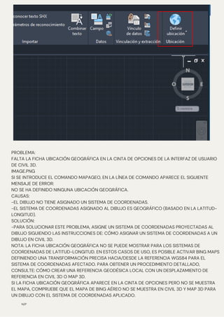 N/P
PROBLEMA:
FALTA LA FICHA UBICACIÓN GEOGRÁFICA EN LA CINTA DE OPCIONES DE LA INTERFAZ DE USUARIO
DE CIVIL 3D.
IMAGE.PNG
SI SE INTRODUCE EL COMANDO MAPAGEO, EN LA LÍNEA DE COMANDO APARECE EL SIGUIENTE
MENSAJE DE ERROR:
NO SE HA DEFINIDO NINGUNA UBICACIÓN GEOGRÁFICA.
CAUSAS:
-EL DIBUJO NO TIENE ASIGNADO UN SISTEMA DE COORDENADAS.
-EL SISTEMA DE COORDENADAS ASIGNADO AL DIBUJO ES GEOGRÁFICO (BASADO EN LA LATITUD-
LONGITUD).
SOLUCIÓN:
-PARA SOLUCIONAR ESTE PROBLEMA, ASIGNE UN SISTEMA DE COORDENADAS PROYECTADAS AL
DIBUJO SIGUIENDO LAS INSTRUCCIONES DE: CÓMO ASIGNAR UN SISTEMA DE COORDENADAS A UN
DIBUJO EN CIVIL 3D.
NOTA: LA FICHA UBICACIÓN GEOGRÁFICA NO SE PUEDE MOSTRAR PARA LOS SISTEMAS DE
COORDENADAS DE LATITUD-LONGITUD. EN ESTOS CASOS DE USO, ES POSIBLE ACTIVAR BING MAPS
DEFINIENDO UNA TRANSFORMACIÓN PRECISA HACIA/DESDE LA REFERENCIA WGS84 PARA EL
SISTEMA DE COORDENADAS AFECTADO. PARA OBTENER UN PROCEDIMIENTO DETALLADO,
CONSULTE: CÓMO CREAR UNA REFERENCIA GEODÉSICA LOCAL CON UN DESPLAZAMIENTO DE
REFERENCIA EN CIVIL 3D O MAP 3D.
SI LA FICHA UBICACIÓN GEOGRÁFICA APARECE EN LA CINTA DE OPCIONES PERO NO SE MUESTRA
EL MAPA, COMPRUEBE QUE EL MAPA DE BING AÉREO NO SE MUESTRA EN CIVIL 3D Y MAP 3D PARA
UN DIBUJO CON EL SISTEMA DE COORDENADAS APLICADO.
 