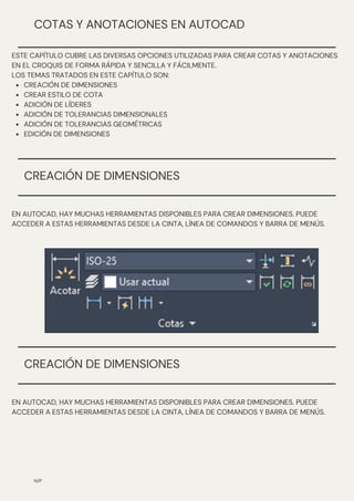 CREACIÓN DE DIMENSIONES
CREAR ESTILO DE COTA
ADICIÓN DE LÍDERES
ADICIÓN DE TOLERANCIAS DIMENSIONALES
ADICIÓN DE TOLERANCIAS GEOMÉTRICAS
EDICIÓN DE DIMENSIONES
ESTE CAPÍTULO CUBRE LAS DIVERSAS OPCIONES UTILIZADAS PARA CREAR COTAS Y ANOTACIONES
EN EL CROQUIS DE FORMA RÁPIDA Y SENCILLA Y FÁCILMENTE.
LOS TEMAS TRATADOS EN ESTE CAPÍTULO SON:
N/P
COTAS Y ANOTACIONES EN AUTOCAD
EN AUTOCAD, HAY MUCHAS HERRAMIENTAS DISPONIBLES PARA CREAR DIMENSIONES. PUEDE
ACCEDER A ESTAS HERRAMIENTAS DESDE LA CINTA, LÍNEA DE COMANDOS Y BARRA DE MENÚS.
CREACIÓN DE DIMENSIONES
EN AUTOCAD, HAY MUCHAS HERRAMIENTAS DISPONIBLES PARA CREAR DIMENSIONES. PUEDE
ACCEDER A ESTAS HERRAMIENTAS DESDE LA CINTA, LÍNEA DE COMANDOS Y BARRA DE MENÚS.
CREACIÓN DE DIMENSIONES
 