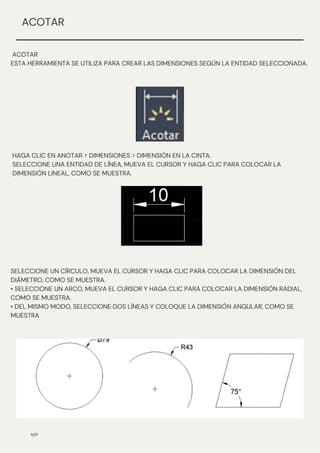 N/P
ACOTAR
ESTA HERRAMIENTA SE UTILIZA PARA CREAR LAS DIMENSIONES SEGÚN LA ENTIDAD SELECCIONADA.
ACOTAR
HAGA CLIC EN ANOTAR > DIMENSIONES > DIMENSIÓN EN LA CINTA.
SELECCIONE UNA ENTIDAD DE LÍNEA, MUEVA EL CURSOR Y HAGA CLIC PARA COLOCAR LA
DIMENSIÓN LINEAL, COMO SE MUESTRA.
SELECCIONE UN CÍRCULO, MUEVA EL CURSOR Y HAGA CLIC PARA COLOCAR LA DIMENSIÓN DEL
DIÁMETRO, COMO SE MUESTRA.
• SELECCIONE UN ARCO, MUEVA EL CURSOR Y HAGA CLIC PARA COLOCAR LA DIMENSIÓN RADIAL,
COMO SE MUESTRA.
• DEL MISMO MODO, SELECCIONE DOS LÍNEAS Y COLOQUE LA DIMENSIÓN ANGULAR, COMO SE
MUESTRA
 
