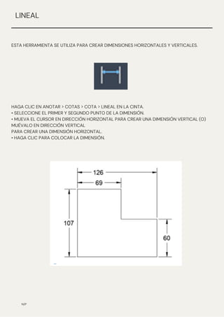 N/P
ESTA HERRAMIENTA SE UTILIZA PARA CREAR DIMENSIONES HORIZONTALES Y VERTICALES.
LINEAL
HAGA CLIC EN ANOTAR > COTAS > COTA > LINEAL EN LA CINTA.
• SELECCIONE EL PRIMER Y SEGUNDO PUNTO DE LA DIMENSIÓN.
• MUEVA EL CURSOR EN DIRECCIÓN HORIZONTAL PARA CREAR UNA DIMENSIÓN VERTICAL (O)
MUÉVALO EN DIRECCIÓN VERTICAL
PARA CREAR UNA DIMENSIÓN HORIZONTAL.
• HAGA CLIC PARA COLOCAR LA DIMENSIÓN.
 