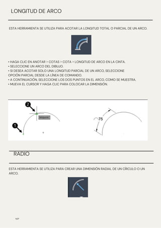N/P
ESTA HERRAMIENTA SE UTILIZA PARA ACOTAR LA LONGITUD TOTAL O PARCIAL DE UN ARCO.
LONGITUD DE ARCO
• HAGA CLIC EN ANOTAR > COTAS > COTA > LONGITUD DE ARCO EN LA CINTA.
• SELECCIONE UN ARCO DEL DIBUJO.
• SI DESEA ACOTAR SOLO UNA LONGITUD PARCIAL DE UN ARCO, SELECCIONE
OPCIÓN PARCIAL DESDE LA LÍNEA DE COMANDO.
• A CONTINUACIÓN, SELECCIONE LOS DOS PUNTOS EN EL ARCO, COMO SE MUESTRA.
• MUEVA EL CURSOR Y HAGA CLIC PARA COLOCAR LA DIMENSIÓN.
ESTA HERRAMIENTA SE UTILIZA PARA CREAR UNA DIMENSIÓN RADIAL DE UN CÍRCULO O UN
ARCO.
RADIO
 